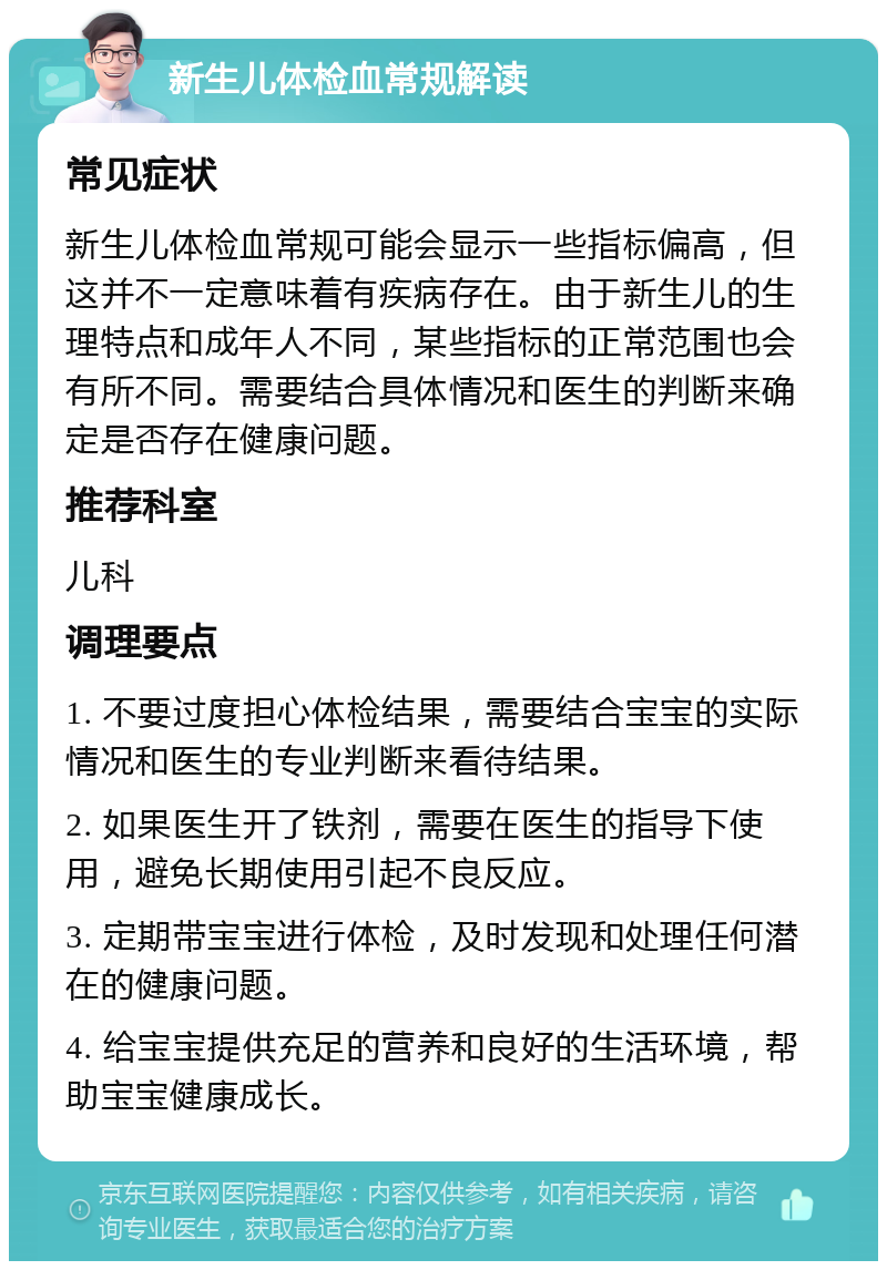 新生儿体检血常规解读 常见症状 新生儿体检血常规可能会显示一些指标偏高，但这并不一定意味着有疾病存在。由于新生儿的生理特点和成年人不同，某些指标的正常范围也会有所不同。需要结合具体情况和医生的判断来确定是否存在健康问题。 推荐科室 儿科 调理要点 1. 不要过度担心体检结果，需要结合宝宝的实际情况和医生的专业判断来看待结果。 2. 如果医生开了铁剂，需要在医生的指导下使用，避免长期使用引起不良反应。 3. 定期带宝宝进行体检，及时发现和处理任何潜在的健康问题。 4. 给宝宝提供充足的营养和良好的生活环境，帮助宝宝健康成长。