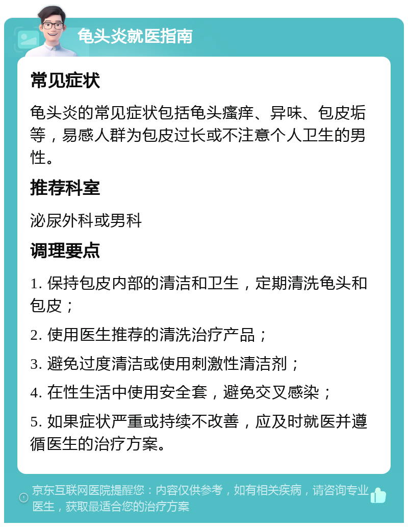 龟头炎就医指南 常见症状 龟头炎的常见症状包括龟头瘙痒、异味、包皮垢等，易感人群为包皮过长或不注意个人卫生的男性。 推荐科室 泌尿外科或男科 调理要点 1. 保持包皮内部的清洁和卫生，定期清洗龟头和包皮； 2. 使用医生推荐的清洗治疗产品； 3. 避免过度清洁或使用刺激性清洁剂； 4. 在性生活中使用安全套，避免交叉感染； 5. 如果症状严重或持续不改善，应及时就医并遵循医生的治疗方案。