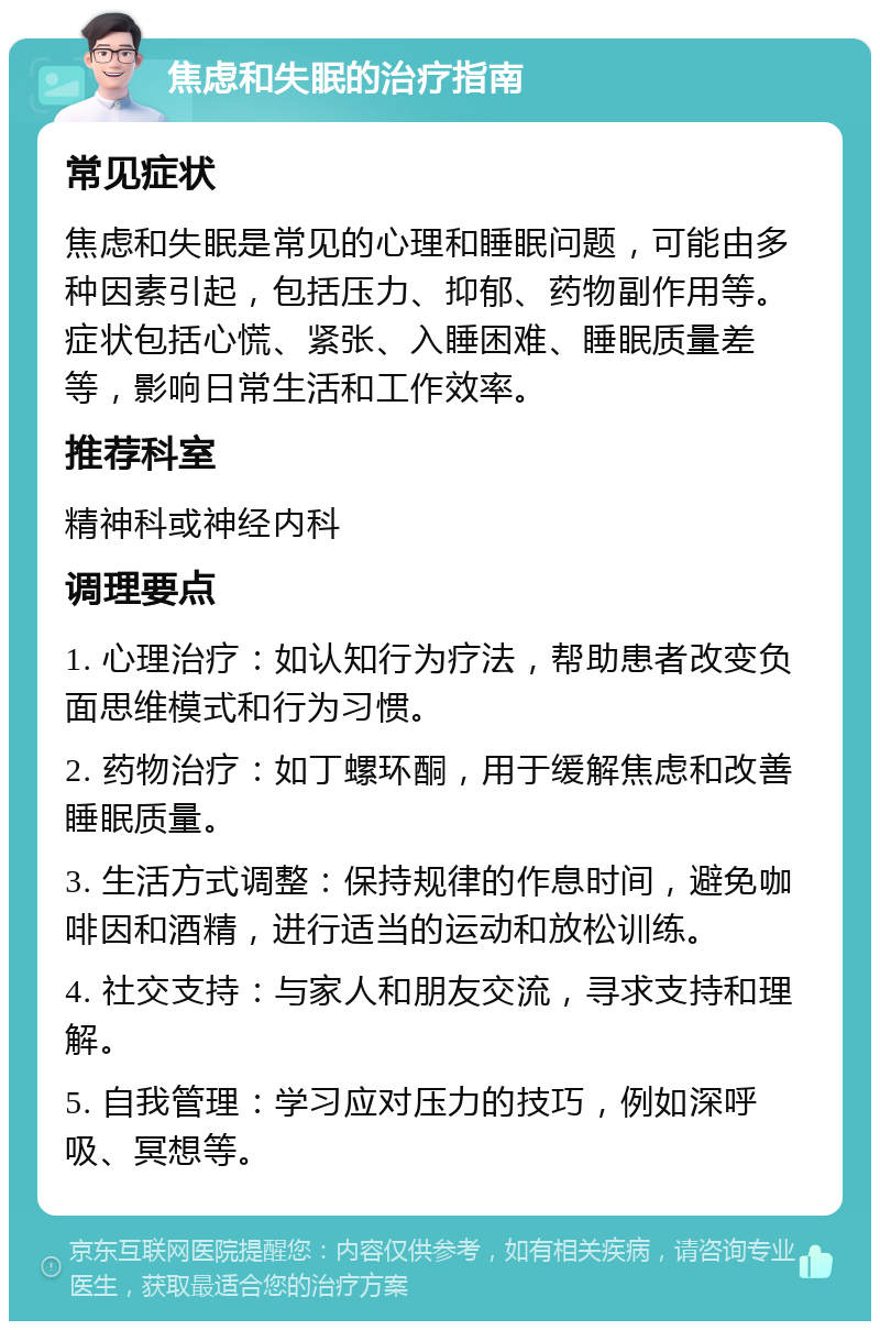 焦虑和失眠的治疗指南 常见症状 焦虑和失眠是常见的心理和睡眠问题，可能由多种因素引起，包括压力、抑郁、药物副作用等。症状包括心慌、紧张、入睡困难、睡眠质量差等，影响日常生活和工作效率。 推荐科室 精神科或神经内科 调理要点 1. 心理治疗：如认知行为疗法，帮助患者改变负面思维模式和行为习惯。 2. 药物治疗：如丁螺环酮，用于缓解焦虑和改善睡眠质量。 3. 生活方式调整：保持规律的作息时间，避免咖啡因和酒精，进行适当的运动和放松训练。 4. 社交支持：与家人和朋友交流，寻求支持和理解。 5. 自我管理：学习应对压力的技巧，例如深呼吸、冥想等。