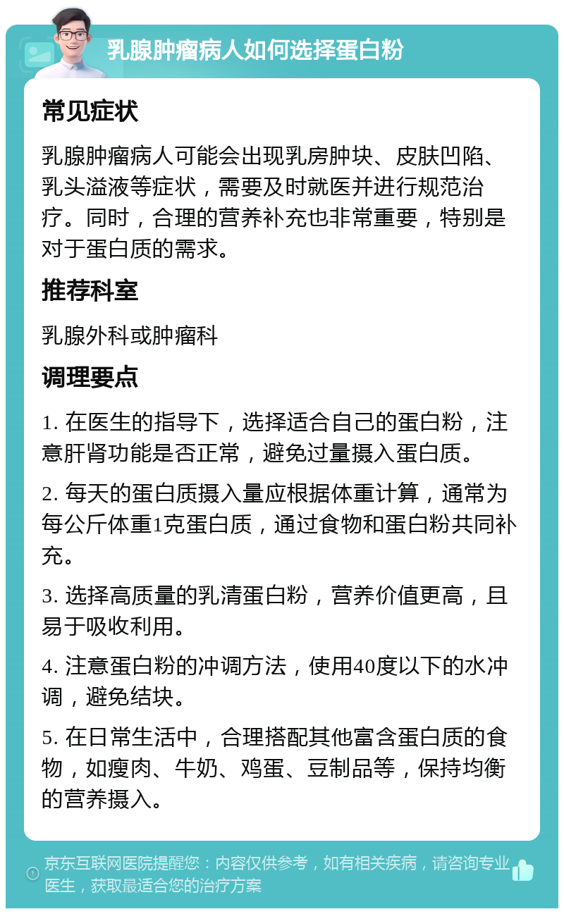 乳腺肿瘤病人如何选择蛋白粉 常见症状 乳腺肿瘤病人可能会出现乳房肿块、皮肤凹陷、乳头溢液等症状，需要及时就医并进行规范治疗。同时，合理的营养补充也非常重要，特别是对于蛋白质的需求。 推荐科室 乳腺外科或肿瘤科 调理要点 1. 在医生的指导下，选择适合自己的蛋白粉，注意肝肾功能是否正常，避免过量摄入蛋白质。 2. 每天的蛋白质摄入量应根据体重计算，通常为每公斤体重1克蛋白质，通过食物和蛋白粉共同补充。 3. 选择高质量的乳清蛋白粉，营养价值更高，且易于吸收利用。 4. 注意蛋白粉的冲调方法，使用40度以下的水冲调，避免结块。 5. 在日常生活中，合理搭配其他富含蛋白质的食物，如瘦肉、牛奶、鸡蛋、豆制品等，保持均衡的营养摄入。