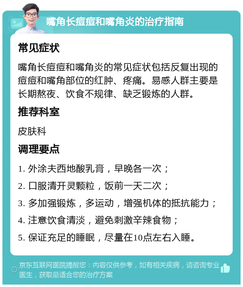 嘴角长痘痘和嘴角炎的治疗指南 常见症状 嘴角长痘痘和嘴角炎的常见症状包括反复出现的痘痘和嘴角部位的红肿、疼痛。易感人群主要是长期熬夜、饮食不规律、缺乏锻炼的人群。 推荐科室 皮肤科 调理要点 1. 外涂夫西地酸乳膏，早晚各一次； 2. 口服清开灵颗粒，饭前一天二次； 3. 多加强锻炼，多运动，增强机体的抵抗能力； 4. 注意饮食清淡，避免刺激辛辣食物； 5. 保证充足的睡眠，尽量在10点左右入睡。