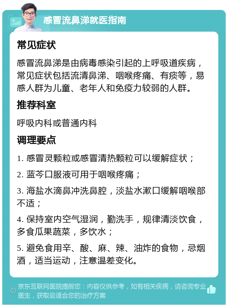 感冒流鼻涕就医指南 常见症状 感冒流鼻涕是由病毒感染引起的上呼吸道疾病，常见症状包括流清鼻涕、咽喉疼痛、有痰等，易感人群为儿童、老年人和免疫力较弱的人群。 推荐科室 呼吸内科或普通内科 调理要点 1. 感冒灵颗粒或感冒清热颗粒可以缓解症状； 2. 蓝芩口服液可用于咽喉疼痛； 3. 海盐水滴鼻冲洗鼻腔，淡盐水漱口缓解咽喉部不适； 4. 保持室内空气湿润，勤洗手，规律清淡饮食，多食瓜果蔬菜，多饮水； 5. 避免食用辛、酸、麻、辣、油炸的食物，忌烟酒，适当运动，注意温差变化。