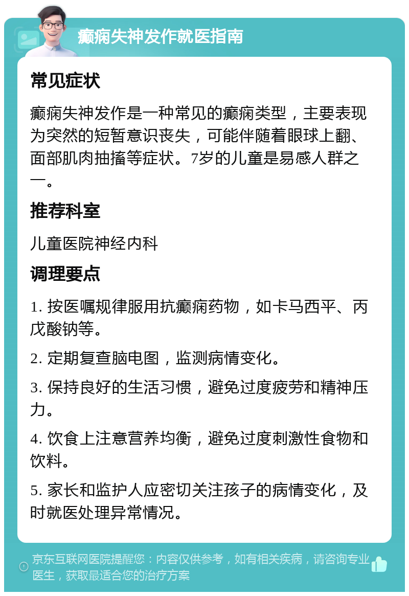 癫痫失神发作就医指南 常见症状 癫痫失神发作是一种常见的癫痫类型，主要表现为突然的短暂意识丧失，可能伴随着眼球上翻、面部肌肉抽搐等症状。7岁的儿童是易感人群之一。 推荐科室 儿童医院神经内科 调理要点 1. 按医嘱规律服用抗癫痫药物，如卡马西平、丙戊酸钠等。 2. 定期复查脑电图，监测病情变化。 3. 保持良好的生活习惯，避免过度疲劳和精神压力。 4. 饮食上注意营养均衡，避免过度刺激性食物和饮料。 5. 家长和监护人应密切关注孩子的病情变化，及时就医处理异常情况。