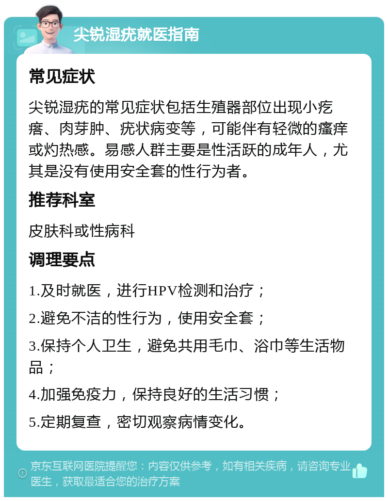 尖锐湿疣就医指南 常见症状 尖锐湿疣的常见症状包括生殖器部位出现小疙瘩、肉芽肿、疣状病变等，可能伴有轻微的瘙痒或灼热感。易感人群主要是性活跃的成年人，尤其是没有使用安全套的性行为者。 推荐科室 皮肤科或性病科 调理要点 1.及时就医，进行HPV检测和治疗； 2.避免不洁的性行为，使用安全套； 3.保持个人卫生，避免共用毛巾、浴巾等生活物品； 4.加强免疫力，保持良好的生活习惯； 5.定期复查，密切观察病情变化。