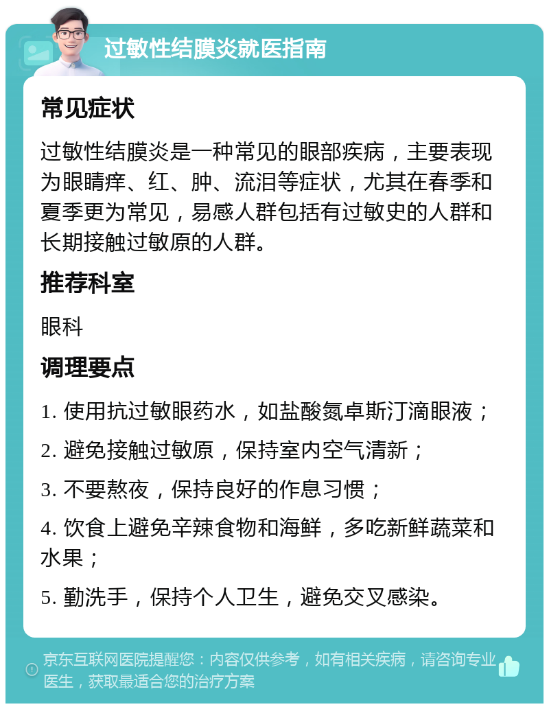 过敏性结膜炎就医指南 常见症状 过敏性结膜炎是一种常见的眼部疾病，主要表现为眼睛痒、红、肿、流泪等症状，尤其在春季和夏季更为常见，易感人群包括有过敏史的人群和长期接触过敏原的人群。 推荐科室 眼科 调理要点 1. 使用抗过敏眼药水，如盐酸氮卓斯汀滴眼液； 2. 避免接触过敏原，保持室内空气清新； 3. 不要熬夜，保持良好的作息习惯； 4. 饮食上避免辛辣食物和海鲜，多吃新鲜蔬菜和水果； 5. 勤洗手，保持个人卫生，避免交叉感染。