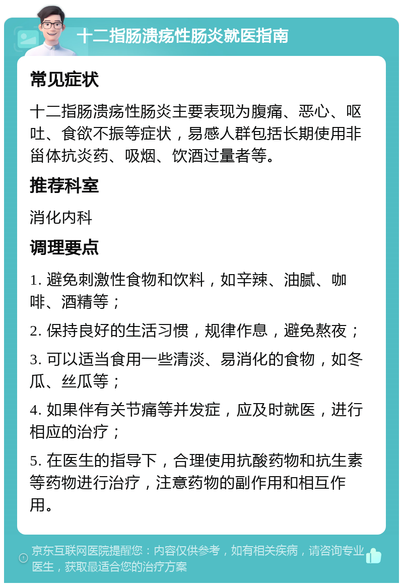 十二指肠溃疡性肠炎就医指南 常见症状 十二指肠溃疡性肠炎主要表现为腹痛、恶心、呕吐、食欲不振等症状，易感人群包括长期使用非甾体抗炎药、吸烟、饮酒过量者等。 推荐科室 消化内科 调理要点 1. 避免刺激性食物和饮料，如辛辣、油腻、咖啡、酒精等； 2. 保持良好的生活习惯，规律作息，避免熬夜； 3. 可以适当食用一些清淡、易消化的食物，如冬瓜、丝瓜等； 4. 如果伴有关节痛等并发症，应及时就医，进行相应的治疗； 5. 在医生的指导下，合理使用抗酸药物和抗生素等药物进行治疗，注意药物的副作用和相互作用。