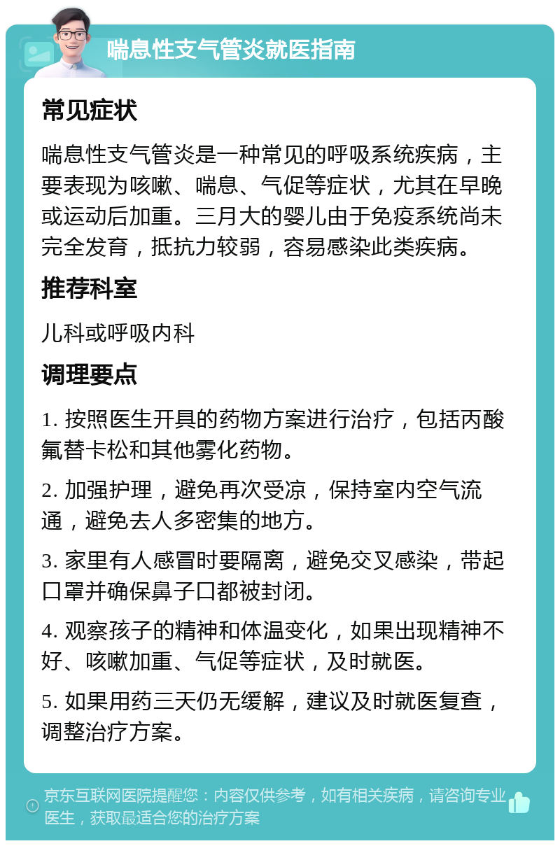 喘息性支气管炎就医指南 常见症状 喘息性支气管炎是一种常见的呼吸系统疾病，主要表现为咳嗽、喘息、气促等症状，尤其在早晚或运动后加重。三月大的婴儿由于免疫系统尚未完全发育，抵抗力较弱，容易感染此类疾病。 推荐科室 儿科或呼吸内科 调理要点 1. 按照医生开具的药物方案进行治疗，包括丙酸氟替卡松和其他雾化药物。 2. 加强护理，避免再次受凉，保持室内空气流通，避免去人多密集的地方。 3. 家里有人感冒时要隔离，避免交叉感染，带起口罩并确保鼻子口都被封闭。 4. 观察孩子的精神和体温变化，如果出现精神不好、咳嗽加重、气促等症状，及时就医。 5. 如果用药三天仍无缓解，建议及时就医复查，调整治疗方案。