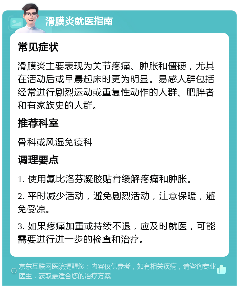 滑膜炎就医指南 常见症状 滑膜炎主要表现为关节疼痛、肿胀和僵硬，尤其在活动后或早晨起床时更为明显。易感人群包括经常进行剧烈运动或重复性动作的人群、肥胖者和有家族史的人群。 推荐科室 骨科或风湿免疫科 调理要点 1. 使用氟比洛芬凝胶贴膏缓解疼痛和肿胀。 2. 平时减少活动，避免剧烈活动，注意保暖，避免受凉。 3. 如果疼痛加重或持续不退，应及时就医，可能需要进行进一步的检查和治疗。