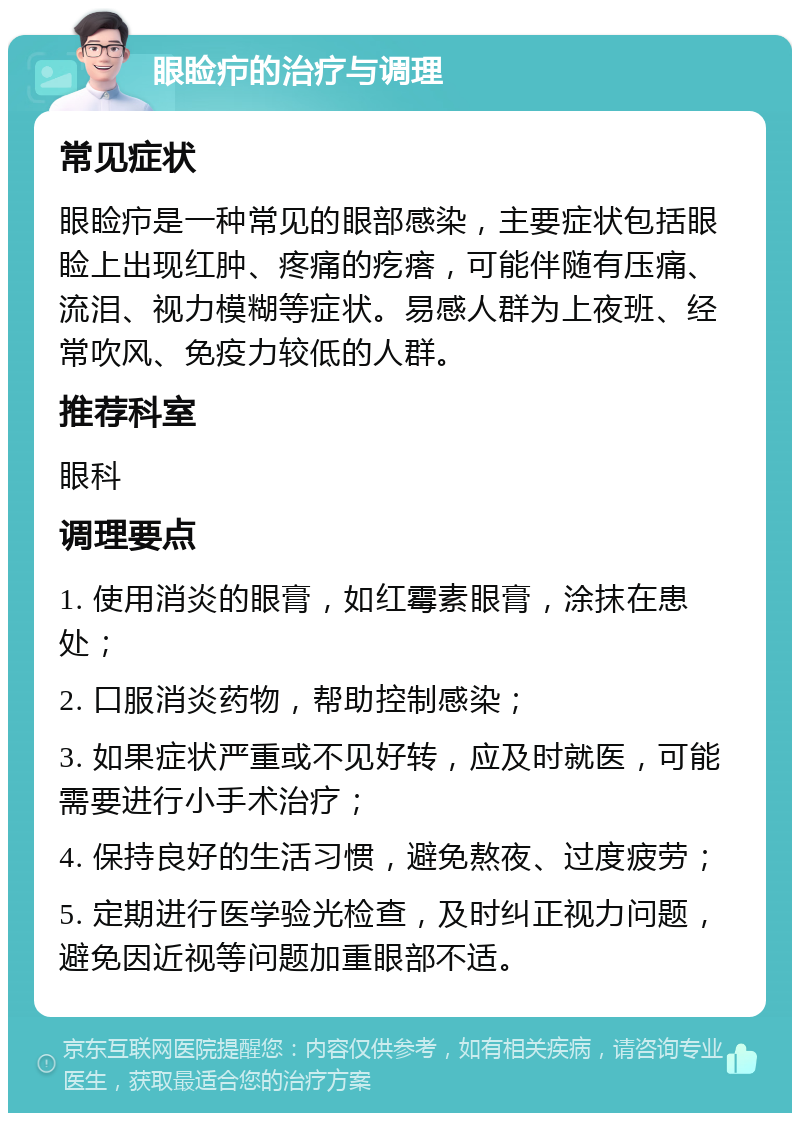 眼睑疖的治疗与调理 常见症状 眼睑疖是一种常见的眼部感染，主要症状包括眼睑上出现红肿、疼痛的疙瘩，可能伴随有压痛、流泪、视力模糊等症状。易感人群为上夜班、经常吹风、免疫力较低的人群。 推荐科室 眼科 调理要点 1. 使用消炎的眼膏，如红霉素眼膏，涂抹在患处； 2. 口服消炎药物，帮助控制感染； 3. 如果症状严重或不见好转，应及时就医，可能需要进行小手术治疗； 4. 保持良好的生活习惯，避免熬夜、过度疲劳； 5. 定期进行医学验光检查，及时纠正视力问题，避免因近视等问题加重眼部不适。