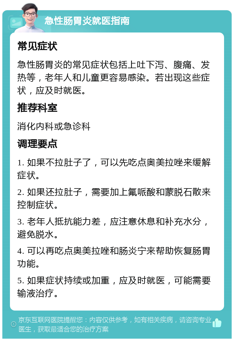 急性肠胃炎就医指南 常见症状 急性肠胃炎的常见症状包括上吐下泻、腹痛、发热等，老年人和儿童更容易感染。若出现这些症状，应及时就医。 推荐科室 消化内科或急诊科 调理要点 1. 如果不拉肚子了，可以先吃点奥美拉唑来缓解症状。 2. 如果还拉肚子，需要加上氟哌酸和蒙脱石散来控制症状。 3. 老年人抵抗能力差，应注意休息和补充水分，避免脱水。 4. 可以再吃点奥美拉唑和肠炎宁来帮助恢复肠胃功能。 5. 如果症状持续或加重，应及时就医，可能需要输液治疗。