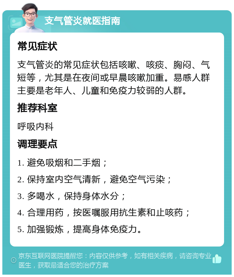 支气管炎就医指南 常见症状 支气管炎的常见症状包括咳嗽、咳痰、胸闷、气短等，尤其是在夜间或早晨咳嗽加重。易感人群主要是老年人、儿童和免疫力较弱的人群。 推荐科室 呼吸内科 调理要点 1. 避免吸烟和二手烟； 2. 保持室内空气清新，避免空气污染； 3. 多喝水，保持身体水分； 4. 合理用药，按医嘱服用抗生素和止咳药； 5. 加强锻炼，提高身体免疫力。