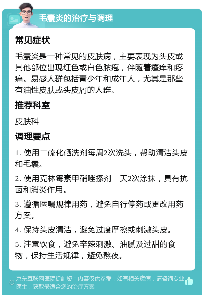 毛囊炎的治疗与调理 常见症状 毛囊炎是一种常见的皮肤病，主要表现为头皮或其他部位出现红色或白色脓疱，伴随着瘙痒和疼痛。易感人群包括青少年和成年人，尤其是那些有油性皮肤或头皮屑的人群。 推荐科室 皮肤科 调理要点 1. 使用二硫化硒洗剂每周2次洗头，帮助清洁头皮和毛囊。 2. 使用克林霉素甲硝唑搽剂一天2次涂抹，具有抗菌和消炎作用。 3. 遵循医嘱规律用药，避免自行停药或更改用药方案。 4. 保持头皮清洁，避免过度摩擦或刺激头皮。 5. 注意饮食，避免辛辣刺激、油腻及过甜的食物，保持生活规律，避免熬夜。