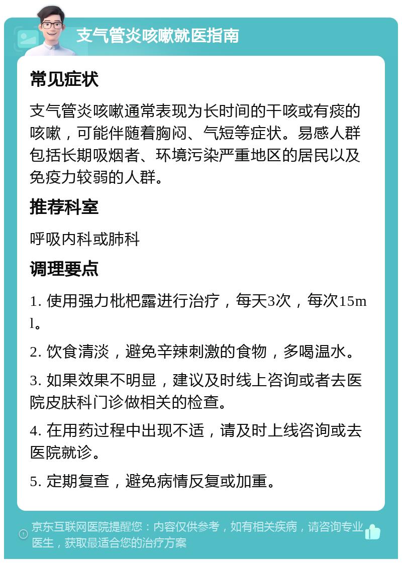 支气管炎咳嗽就医指南 常见症状 支气管炎咳嗽通常表现为长时间的干咳或有痰的咳嗽，可能伴随着胸闷、气短等症状。易感人群包括长期吸烟者、环境污染严重地区的居民以及免疫力较弱的人群。 推荐科室 呼吸内科或肺科 调理要点 1. 使用强力枇杷露进行治疗，每天3次，每次15ml。 2. 饮食清淡，避免辛辣刺激的食物，多喝温水。 3. 如果效果不明显，建议及时线上咨询或者去医院皮肤科门诊做相关的检查。 4. 在用药过程中出现不适，请及时上线咨询或去医院就诊。 5. 定期复查，避免病情反复或加重。