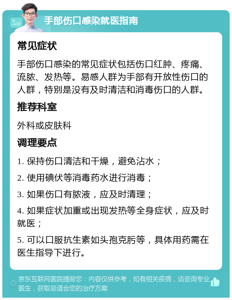 手部伤口感染就医指南 常见症状 手部伤口感染的常见症状包括伤口红肿、疼痛、流脓、发热等。易感人群为手部有开放性伤口的人群，特别是没有及时清洁和消毒伤口的人群。 推荐科室 外科或皮肤科 调理要点 1. 保持伤口清洁和干燥，避免沾水； 2. 使用碘伏等消毒药水进行消毒； 3. 如果伤口有脓液，应及时清理； 4. 如果症状加重或出现发热等全身症状，应及时就医； 5. 可以口服抗生素如头孢克肟等，具体用药需在医生指导下进行。