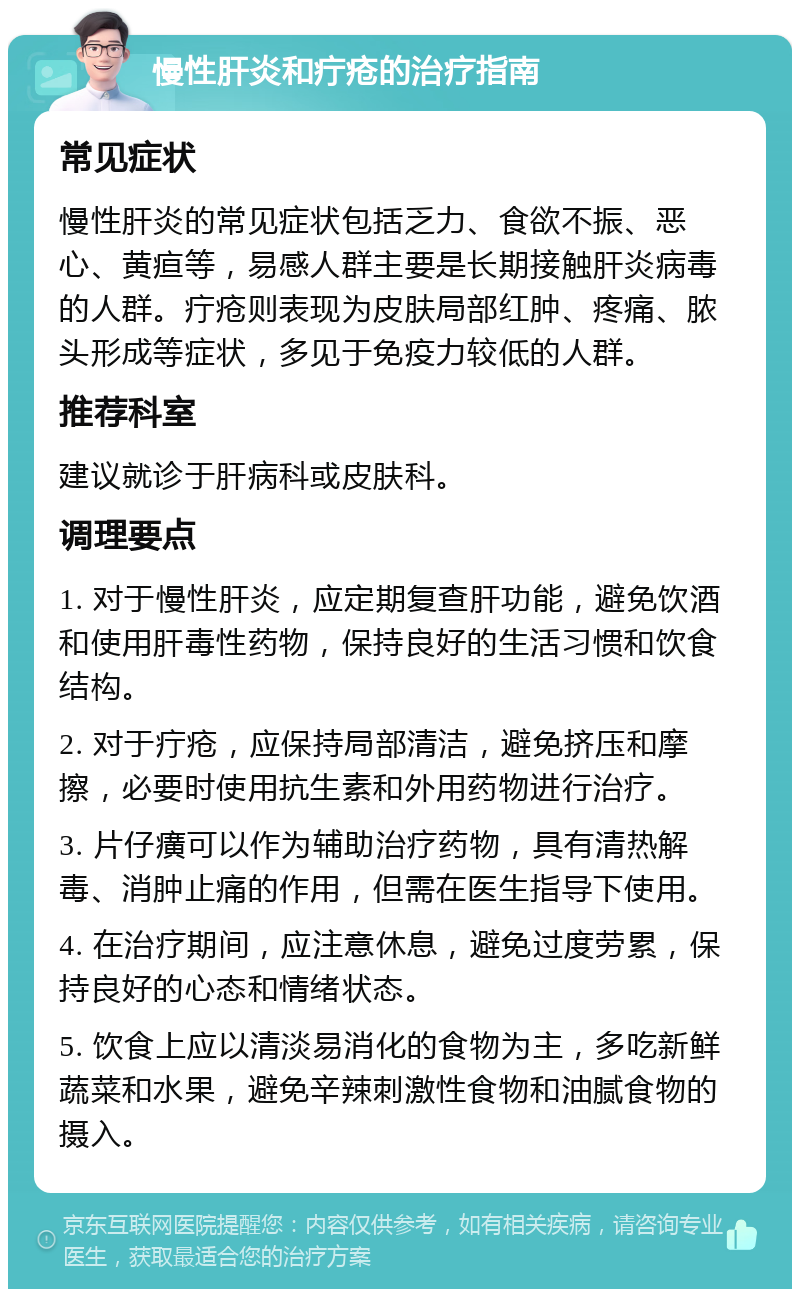 慢性肝炎和疔疮的治疗指南 常见症状 慢性肝炎的常见症状包括乏力、食欲不振、恶心、黄疸等，易感人群主要是长期接触肝炎病毒的人群。疔疮则表现为皮肤局部红肿、疼痛、脓头形成等症状，多见于免疫力较低的人群。 推荐科室 建议就诊于肝病科或皮肤科。 调理要点 1. 对于慢性肝炎，应定期复查肝功能，避免饮酒和使用肝毒性药物，保持良好的生活习惯和饮食结构。 2. 对于疔疮，应保持局部清洁，避免挤压和摩擦，必要时使用抗生素和外用药物进行治疗。 3. 片仔癀可以作为辅助治疗药物，具有清热解毒、消肿止痛的作用，但需在医生指导下使用。 4. 在治疗期间，应注意休息，避免过度劳累，保持良好的心态和情绪状态。 5. 饮食上应以清淡易消化的食物为主，多吃新鲜蔬菜和水果，避免辛辣刺激性食物和油腻食物的摄入。