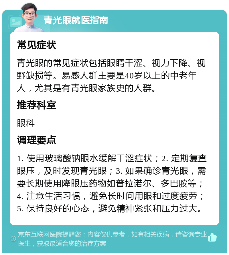 青光眼就医指南 常见症状 青光眼的常见症状包括眼睛干涩、视力下降、视野缺损等。易感人群主要是40岁以上的中老年人，尤其是有青光眼家族史的人群。 推荐科室 眼科 调理要点 1. 使用玻璃酸钠眼水缓解干涩症状；2. 定期复查眼压，及时发现青光眼；3. 如果确诊青光眼，需要长期使用降眼压药物如普拉诺尔、多巴胺等；4. 注意生活习惯，避免长时间用眼和过度疲劳；5. 保持良好的心态，避免精神紧张和压力过大。