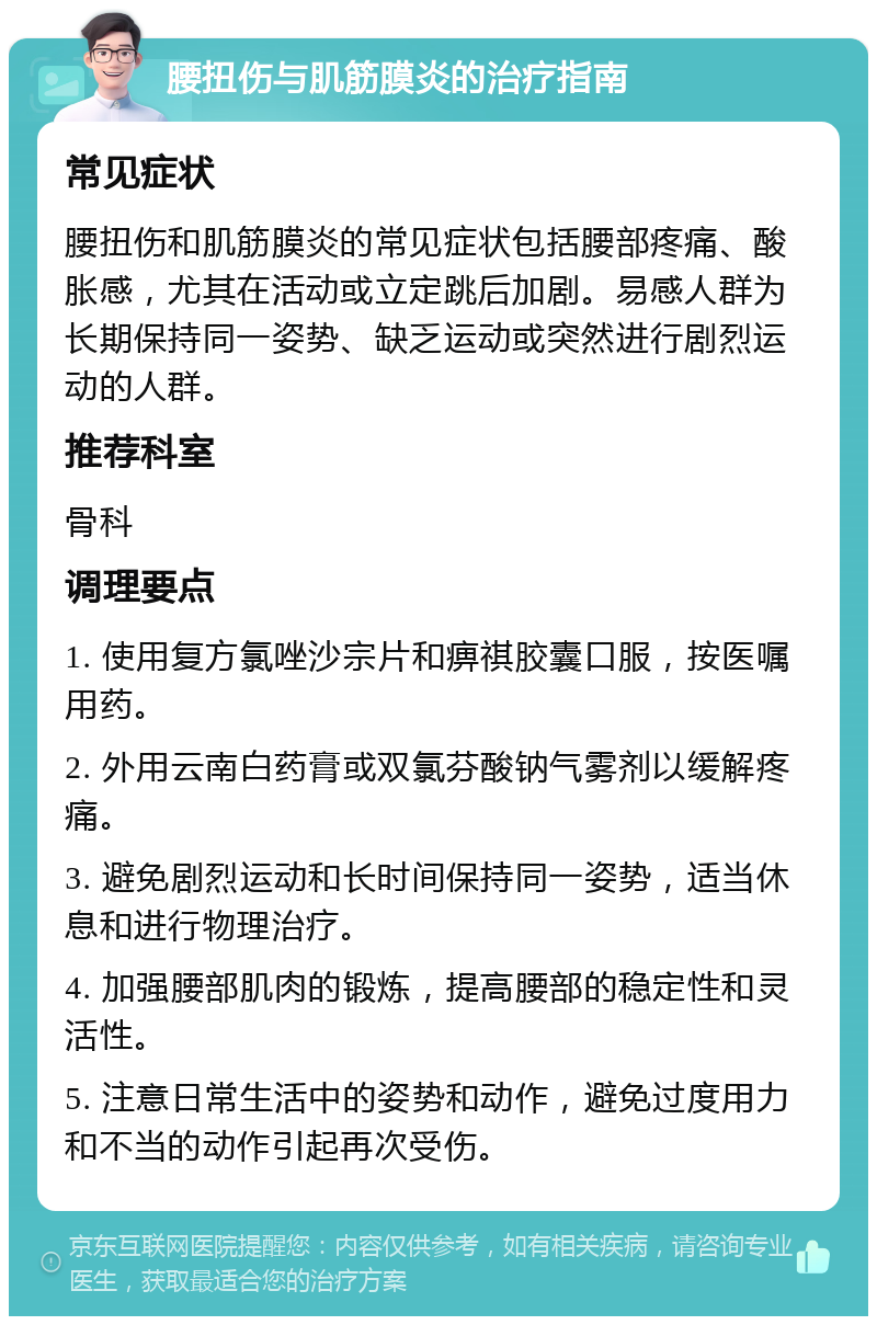 腰扭伤与肌筋膜炎的治疗指南 常见症状 腰扭伤和肌筋膜炎的常见症状包括腰部疼痛、酸胀感，尤其在活动或立定跳后加剧。易感人群为长期保持同一姿势、缺乏运动或突然进行剧烈运动的人群。 推荐科室 骨科 调理要点 1. 使用复方氯唑沙宗片和痹祺胶囊口服，按医嘱用药。 2. 外用云南白药膏或双氯芬酸钠气雾剂以缓解疼痛。 3. 避免剧烈运动和长时间保持同一姿势，适当休息和进行物理治疗。 4. 加强腰部肌肉的锻炼，提高腰部的稳定性和灵活性。 5. 注意日常生活中的姿势和动作，避免过度用力和不当的动作引起再次受伤。