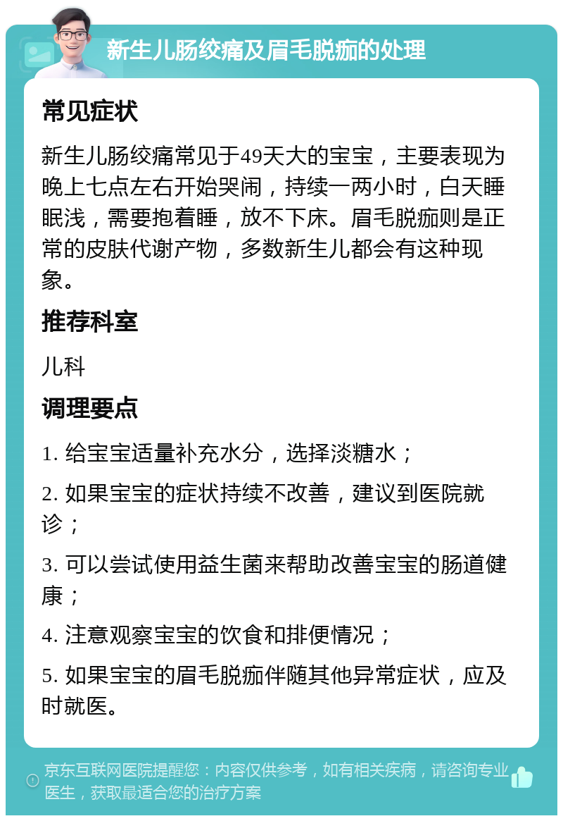 新生儿肠绞痛及眉毛脱痂的处理 常见症状 新生儿肠绞痛常见于49天大的宝宝，主要表现为晚上七点左右开始哭闹，持续一两小时，白天睡眠浅，需要抱着睡，放不下床。眉毛脱痂则是正常的皮肤代谢产物，多数新生儿都会有这种现象。 推荐科室 儿科 调理要点 1. 给宝宝适量补充水分，选择淡糖水； 2. 如果宝宝的症状持续不改善，建议到医院就诊； 3. 可以尝试使用益生菌来帮助改善宝宝的肠道健康； 4. 注意观察宝宝的饮食和排便情况； 5. 如果宝宝的眉毛脱痂伴随其他异常症状，应及时就医。