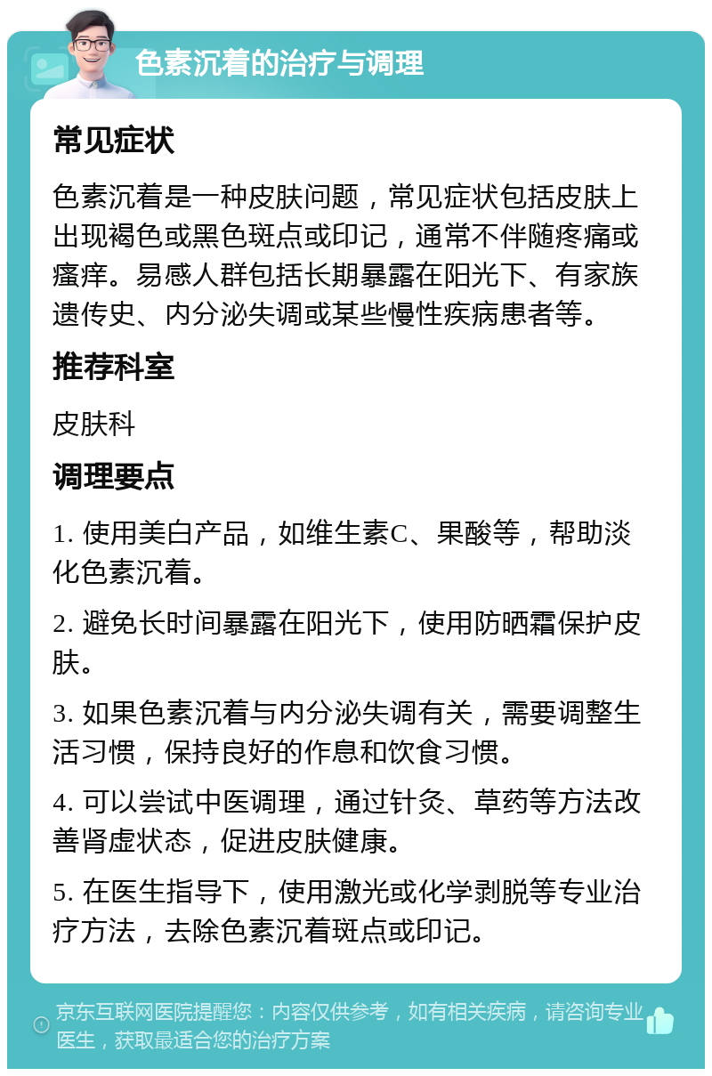 色素沉着的治疗与调理 常见症状 色素沉着是一种皮肤问题，常见症状包括皮肤上出现褐色或黑色斑点或印记，通常不伴随疼痛或瘙痒。易感人群包括长期暴露在阳光下、有家族遗传史、内分泌失调或某些慢性疾病患者等。 推荐科室 皮肤科 调理要点 1. 使用美白产品，如维生素C、果酸等，帮助淡化色素沉着。 2. 避免长时间暴露在阳光下，使用防晒霜保护皮肤。 3. 如果色素沉着与内分泌失调有关，需要调整生活习惯，保持良好的作息和饮食习惯。 4. 可以尝试中医调理，通过针灸、草药等方法改善肾虚状态，促进皮肤健康。 5. 在医生指导下，使用激光或化学剥脱等专业治疗方法，去除色素沉着斑点或印记。