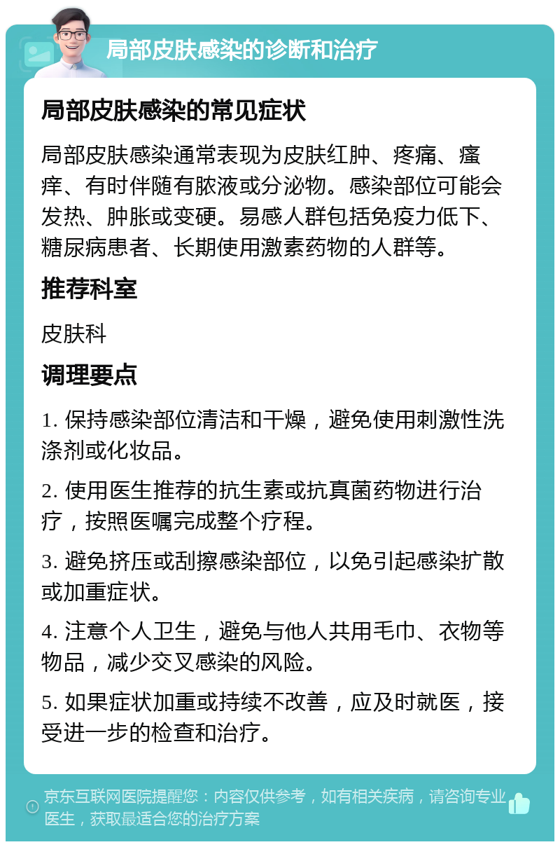 局部皮肤感染的诊断和治疗 局部皮肤感染的常见症状 局部皮肤感染通常表现为皮肤红肿、疼痛、瘙痒、有时伴随有脓液或分泌物。感染部位可能会发热、肿胀或变硬。易感人群包括免疫力低下、糖尿病患者、长期使用激素药物的人群等。 推荐科室 皮肤科 调理要点 1. 保持感染部位清洁和干燥，避免使用刺激性洗涤剂或化妆品。 2. 使用医生推荐的抗生素或抗真菌药物进行治疗，按照医嘱完成整个疗程。 3. 避免挤压或刮擦感染部位，以免引起感染扩散或加重症状。 4. 注意个人卫生，避免与他人共用毛巾、衣物等物品，减少交叉感染的风险。 5. 如果症状加重或持续不改善，应及时就医，接受进一步的检查和治疗。