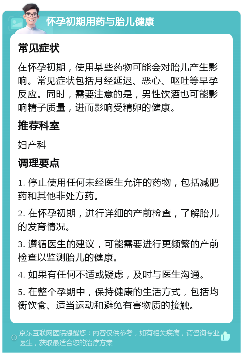 怀孕初期用药与胎儿健康 常见症状 在怀孕初期，使用某些药物可能会对胎儿产生影响。常见症状包括月经延迟、恶心、呕吐等早孕反应。同时，需要注意的是，男性饮酒也可能影响精子质量，进而影响受精卵的健康。 推荐科室 妇产科 调理要点 1. 停止使用任何未经医生允许的药物，包括减肥药和其他非处方药。 2. 在怀孕初期，进行详细的产前检查，了解胎儿的发育情况。 3. 遵循医生的建议，可能需要进行更频繁的产前检查以监测胎儿的健康。 4. 如果有任何不适或疑虑，及时与医生沟通。 5. 在整个孕期中，保持健康的生活方式，包括均衡饮食、适当运动和避免有害物质的接触。