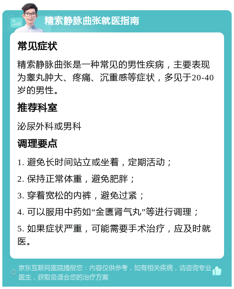 精索静脉曲张就医指南 常见症状 精索静脉曲张是一种常见的男性疾病，主要表现为睾丸肿大、疼痛、沉重感等症状，多见于20-40岁的男性。 推荐科室 泌尿外科或男科 调理要点 1. 避免长时间站立或坐着，定期活动； 2. 保持正常体重，避免肥胖； 3. 穿着宽松的内裤，避免过紧； 4. 可以服用中药如“金匮肾气丸”等进行调理； 5. 如果症状严重，可能需要手术治疗，应及时就医。