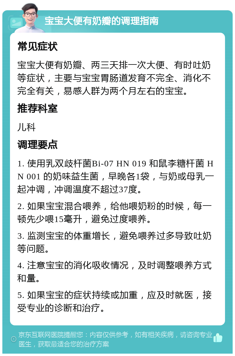 宝宝大便有奶瓣的调理指南 常见症状 宝宝大便有奶瓣、两三天排一次大便、有时吐奶等症状，主要与宝宝胃肠道发育不完全、消化不完全有关，易感人群为两个月左右的宝宝。 推荐科室 儿科 调理要点 1. 使用乳双歧杆菌Bi-07 HN 019 和鼠李糖杆菌 HN 001 的奶味益生菌，早晚各1袋，与奶或母乳一起冲调，冲调温度不超过37度。 2. 如果宝宝混合喂养，给他喂奶粉的时候，每一顿先少喂15毫升，避免过度喂养。 3. 监测宝宝的体重增长，避免喂养过多导致吐奶等问题。 4. 注意宝宝的消化吸收情况，及时调整喂养方式和量。 5. 如果宝宝的症状持续或加重，应及时就医，接受专业的诊断和治疗。