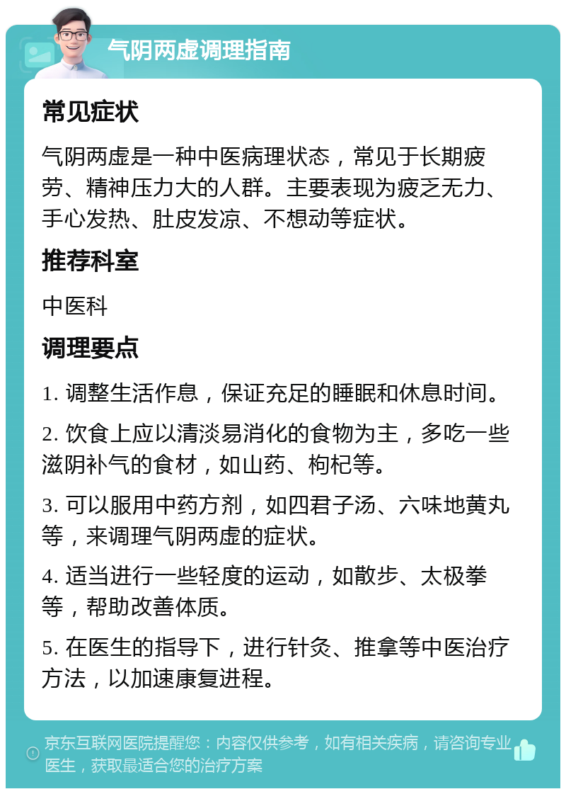 气阴两虚调理指南 常见症状 气阴两虚是一种中医病理状态，常见于长期疲劳、精神压力大的人群。主要表现为疲乏无力、手心发热、肚皮发凉、不想动等症状。 推荐科室 中医科 调理要点 1. 调整生活作息，保证充足的睡眠和休息时间。 2. 饮食上应以清淡易消化的食物为主，多吃一些滋阴补气的食材，如山药、枸杞等。 3. 可以服用中药方剂，如四君子汤、六味地黄丸等，来调理气阴两虚的症状。 4. 适当进行一些轻度的运动，如散步、太极拳等，帮助改善体质。 5. 在医生的指导下，进行针灸、推拿等中医治疗方法，以加速康复进程。