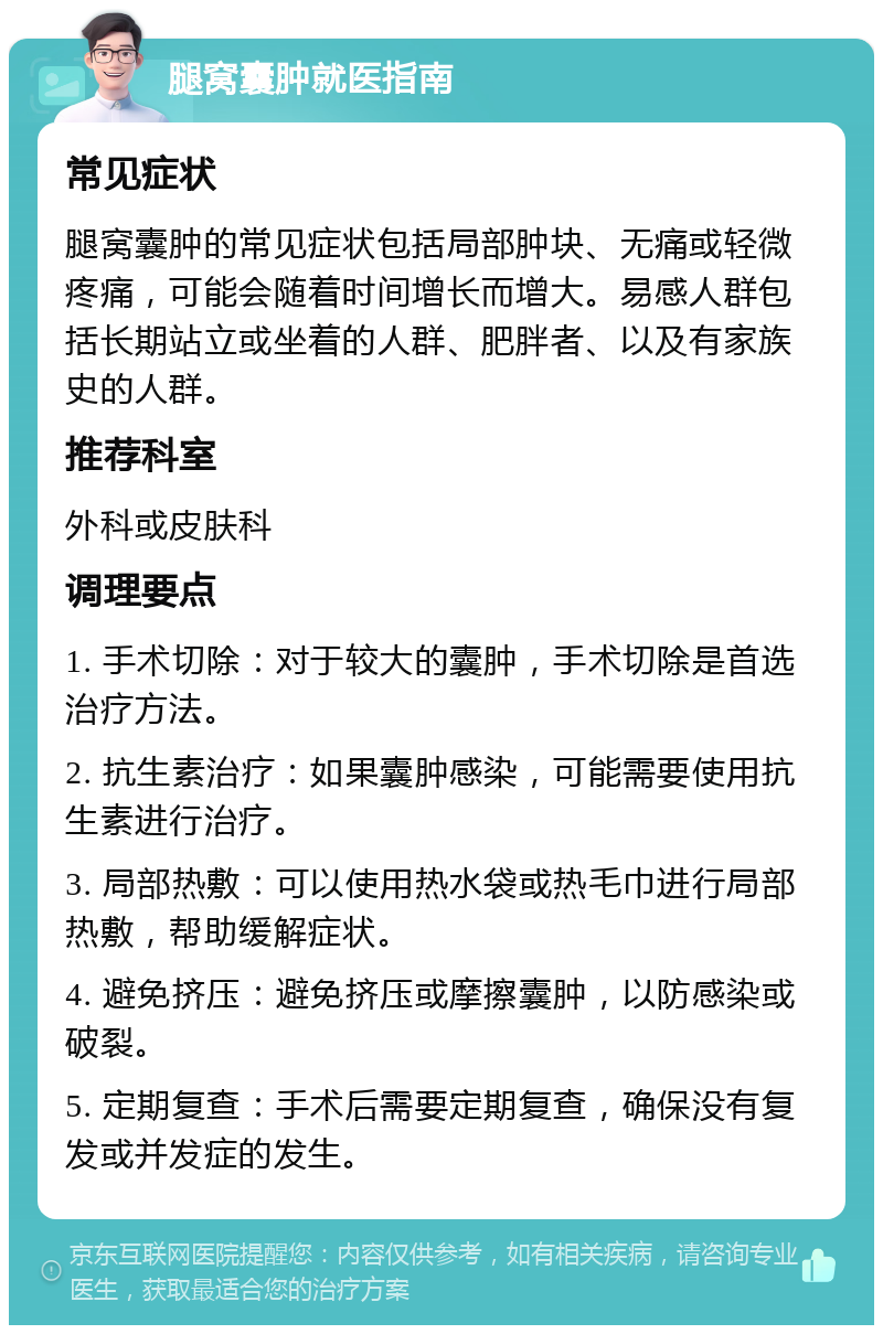 腿窝囊肿就医指南 常见症状 腿窝囊肿的常见症状包括局部肿块、无痛或轻微疼痛，可能会随着时间增长而增大。易感人群包括长期站立或坐着的人群、肥胖者、以及有家族史的人群。 推荐科室 外科或皮肤科 调理要点 1. 手术切除：对于较大的囊肿，手术切除是首选治疗方法。 2. 抗生素治疗：如果囊肿感染，可能需要使用抗生素进行治疗。 3. 局部热敷：可以使用热水袋或热毛巾进行局部热敷，帮助缓解症状。 4. 避免挤压：避免挤压或摩擦囊肿，以防感染或破裂。 5. 定期复查：手术后需要定期复查，确保没有复发或并发症的发生。