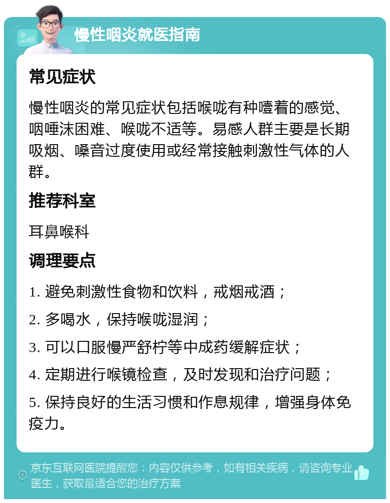 慢性咽炎就医指南 常见症状 慢性咽炎的常见症状包括喉咙有种噎着的感觉、咽唾沫困难、喉咙不适等。易感人群主要是长期吸烟、嗓音过度使用或经常接触刺激性气体的人群。 推荐科室 耳鼻喉科 调理要点 1. 避免刺激性食物和饮料，戒烟戒酒； 2. 多喝水，保持喉咙湿润； 3. 可以口服慢严舒柠等中成药缓解症状； 4. 定期进行喉镜检查，及时发现和治疗问题； 5. 保持良好的生活习惯和作息规律，增强身体免疫力。