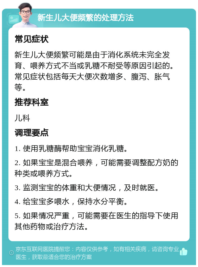 新生儿大便频繁的处理方法 常见症状 新生儿大便频繁可能是由于消化系统未完全发育、喂养方式不当或乳糖不耐受等原因引起的。常见症状包括每天大便次数增多、腹泻、胀气等。 推荐科室 儿科 调理要点 1. 使用乳糖酶帮助宝宝消化乳糖。 2. 如果宝宝是混合喂养，可能需要调整配方奶的种类或喂养方式。 3. 监测宝宝的体重和大便情况，及时就医。 4. 给宝宝多喂水，保持水分平衡。 5. 如果情况严重，可能需要在医生的指导下使用其他药物或治疗方法。