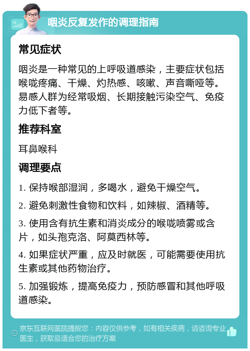 咽炎反复发作的调理指南 常见症状 咽炎是一种常见的上呼吸道感染，主要症状包括喉咙疼痛、干燥、灼热感、咳嗽、声音嘶哑等。易感人群为经常吸烟、长期接触污染空气、免疫力低下者等。 推荐科室 耳鼻喉科 调理要点 1. 保持喉部湿润，多喝水，避免干燥空气。 2. 避免刺激性食物和饮料，如辣椒、酒精等。 3. 使用含有抗生素和消炎成分的喉咙喷雾或含片，如头孢克洛、阿莫西林等。 4. 如果症状严重，应及时就医，可能需要使用抗生素或其他药物治疗。 5. 加强锻炼，提高免疫力，预防感冒和其他呼吸道感染。