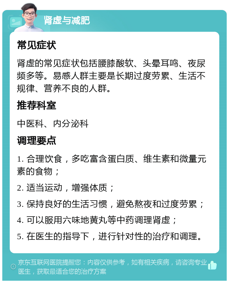 肾虚与减肥 常见症状 肾虚的常见症状包括腰膝酸软、头晕耳鸣、夜尿频多等。易感人群主要是长期过度劳累、生活不规律、营养不良的人群。 推荐科室 中医科、内分泌科 调理要点 1. 合理饮食，多吃富含蛋白质、维生素和微量元素的食物； 2. 适当运动，增强体质； 3. 保持良好的生活习惯，避免熬夜和过度劳累； 4. 可以服用六味地黄丸等中药调理肾虚； 5. 在医生的指导下，进行针对性的治疗和调理。