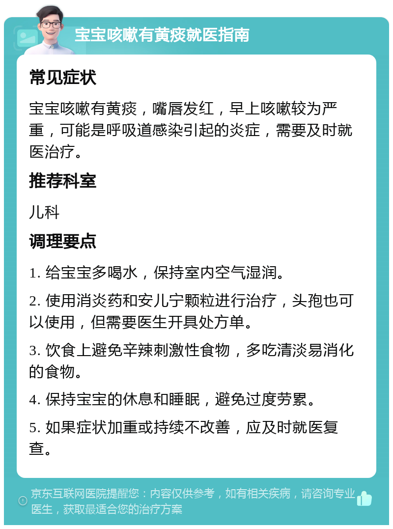 宝宝咳嗽有黄痰就医指南 常见症状 宝宝咳嗽有黄痰，嘴唇发红，早上咳嗽较为严重，可能是呼吸道感染引起的炎症，需要及时就医治疗。 推荐科室 儿科 调理要点 1. 给宝宝多喝水，保持室内空气湿润。 2. 使用消炎药和安儿宁颗粒进行治疗，头孢也可以使用，但需要医生开具处方单。 3. 饮食上避免辛辣刺激性食物，多吃清淡易消化的食物。 4. 保持宝宝的休息和睡眠，避免过度劳累。 5. 如果症状加重或持续不改善，应及时就医复查。