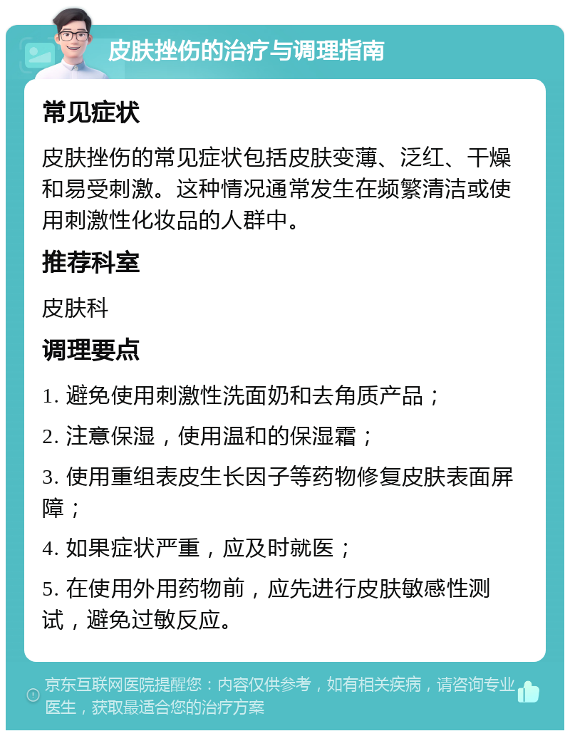 皮肤挫伤的治疗与调理指南 常见症状 皮肤挫伤的常见症状包括皮肤变薄、泛红、干燥和易受刺激。这种情况通常发生在频繁清洁或使用刺激性化妆品的人群中。 推荐科室 皮肤科 调理要点 1. 避免使用刺激性洗面奶和去角质产品； 2. 注意保湿，使用温和的保湿霜； 3. 使用重组表皮生长因子等药物修复皮肤表面屏障； 4. 如果症状严重，应及时就医； 5. 在使用外用药物前，应先进行皮肤敏感性测试，避免过敏反应。