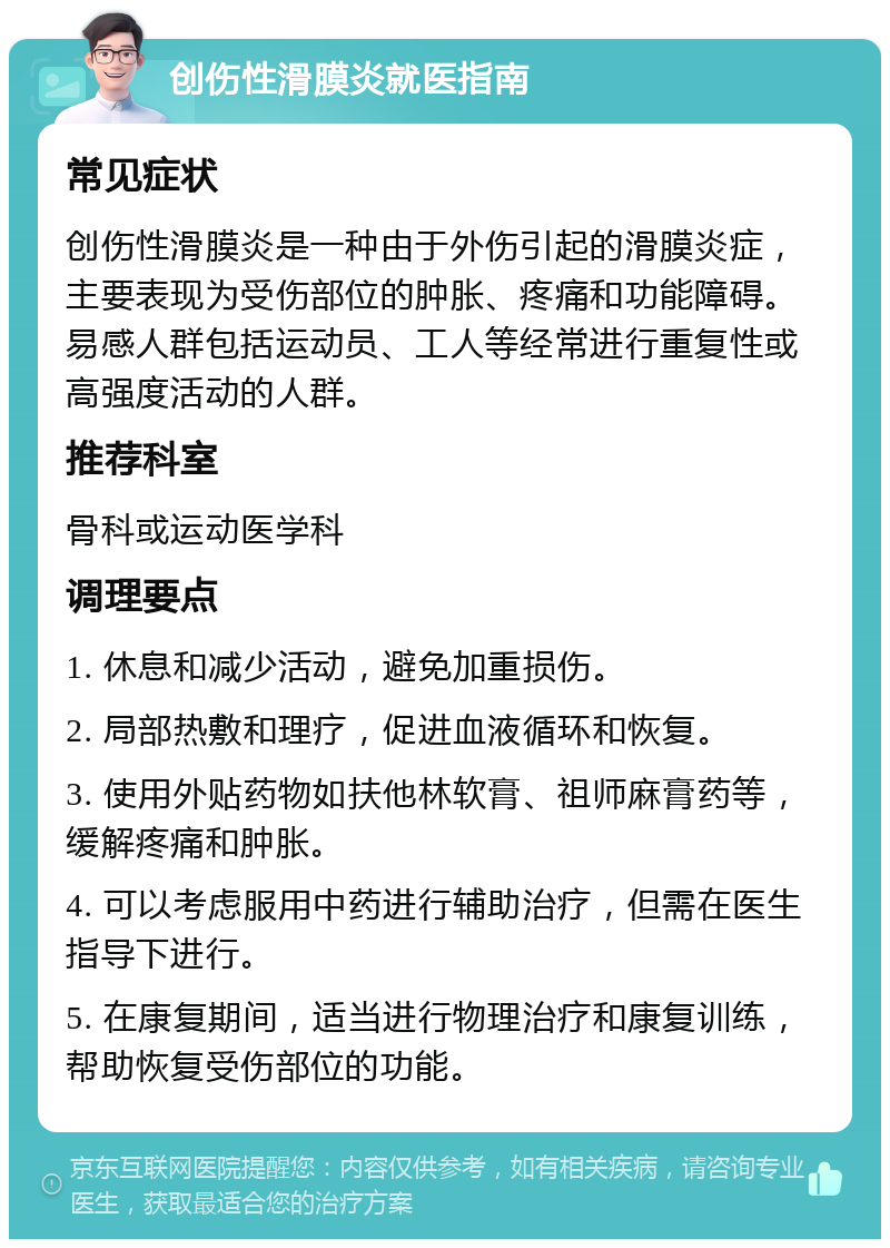 创伤性滑膜炎就医指南 常见症状 创伤性滑膜炎是一种由于外伤引起的滑膜炎症，主要表现为受伤部位的肿胀、疼痛和功能障碍。易感人群包括运动员、工人等经常进行重复性或高强度活动的人群。 推荐科室 骨科或运动医学科 调理要点 1. 休息和减少活动，避免加重损伤。 2. 局部热敷和理疗，促进血液循环和恢复。 3. 使用外贴药物如扶他林软膏、祖师麻膏药等，缓解疼痛和肿胀。 4. 可以考虑服用中药进行辅助治疗，但需在医生指导下进行。 5. 在康复期间，适当进行物理治疗和康复训练，帮助恢复受伤部位的功能。