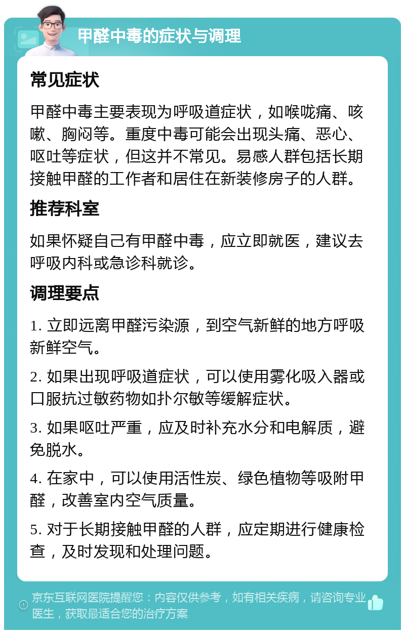 甲醛中毒的症状与调理 常见症状 甲醛中毒主要表现为呼吸道症状，如喉咙痛、咳嗽、胸闷等。重度中毒可能会出现头痛、恶心、呕吐等症状，但这并不常见。易感人群包括长期接触甲醛的工作者和居住在新装修房子的人群。 推荐科室 如果怀疑自己有甲醛中毒，应立即就医，建议去呼吸内科或急诊科就诊。 调理要点 1. 立即远离甲醛污染源，到空气新鲜的地方呼吸新鲜空气。 2. 如果出现呼吸道症状，可以使用雾化吸入器或口服抗过敏药物如扑尔敏等缓解症状。 3. 如果呕吐严重，应及时补充水分和电解质，避免脱水。 4. 在家中，可以使用活性炭、绿色植物等吸附甲醛，改善室内空气质量。 5. 对于长期接触甲醛的人群，应定期进行健康检查，及时发现和处理问题。