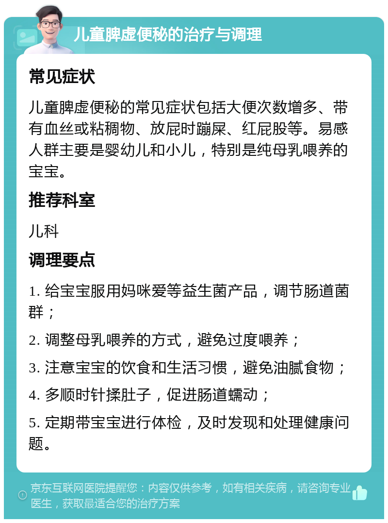 儿童脾虚便秘的治疗与调理 常见症状 儿童脾虚便秘的常见症状包括大便次数增多、带有血丝或粘稠物、放屁时蹦屎、红屁股等。易感人群主要是婴幼儿和小儿，特别是纯母乳喂养的宝宝。 推荐科室 儿科 调理要点 1. 给宝宝服用妈咪爱等益生菌产品，调节肠道菌群； 2. 调整母乳喂养的方式，避免过度喂养； 3. 注意宝宝的饮食和生活习惯，避免油腻食物； 4. 多顺时针揉肚子，促进肠道蠕动； 5. 定期带宝宝进行体检，及时发现和处理健康问题。