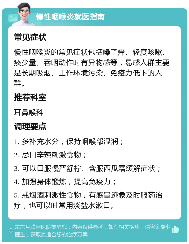 慢性咽喉炎就医指南 常见症状 慢性咽喉炎的常见症状包括嗓子痒、轻度咳嗽、痰少量、吞咽动作时有异物感等，易感人群主要是长期吸烟、工作环境污染、免疫力低下的人群。 推荐科室 耳鼻喉科 调理要点 1. 多补充水分，保持咽喉部湿润； 2. 忌口辛辣刺激食物； 3. 可以口服慢严舒柠、含服西瓜霜缓解症状； 4. 加强身体锻炼，提高免疫力； 5. 戒烟酒刺激性食物，有感冒迹象及时服药治疗，也可以时常用淡盐水漱口。