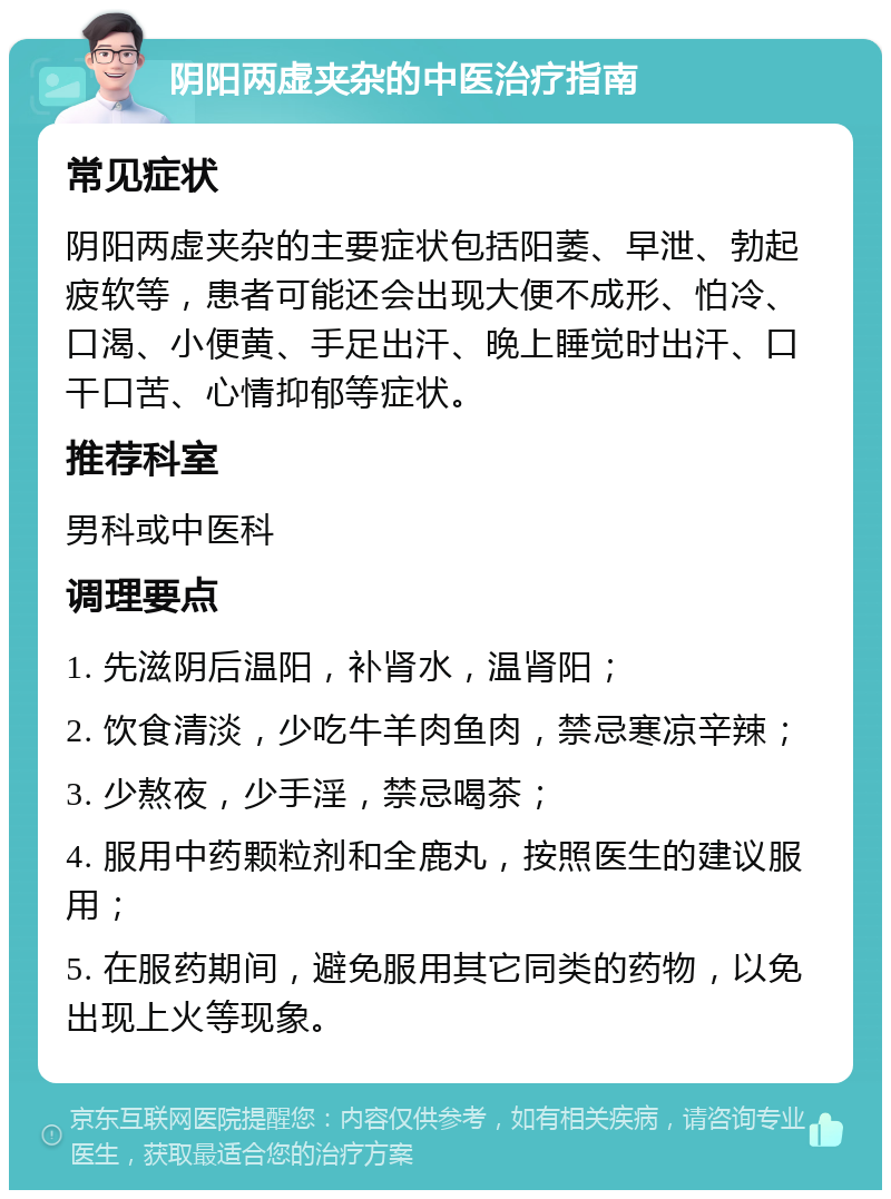 阴阳两虚夹杂的中医治疗指南 常见症状 阴阳两虚夹杂的主要症状包括阳萎、早泄、勃起疲软等，患者可能还会出现大便不成形、怕冷、口渴、小便黄、手足出汗、晚上睡觉时出汗、口干口苦、心情抑郁等症状。 推荐科室 男科或中医科 调理要点 1. 先滋阴后温阳，补肾水，温肾阳； 2. 饮食清淡，少吃牛羊肉鱼肉，禁忌寒凉辛辣； 3. 少熬夜，少手淫，禁忌喝茶； 4. 服用中药颗粒剂和全鹿丸，按照医生的建议服用； 5. 在服药期间，避免服用其它同类的药物，以免出现上火等现象。