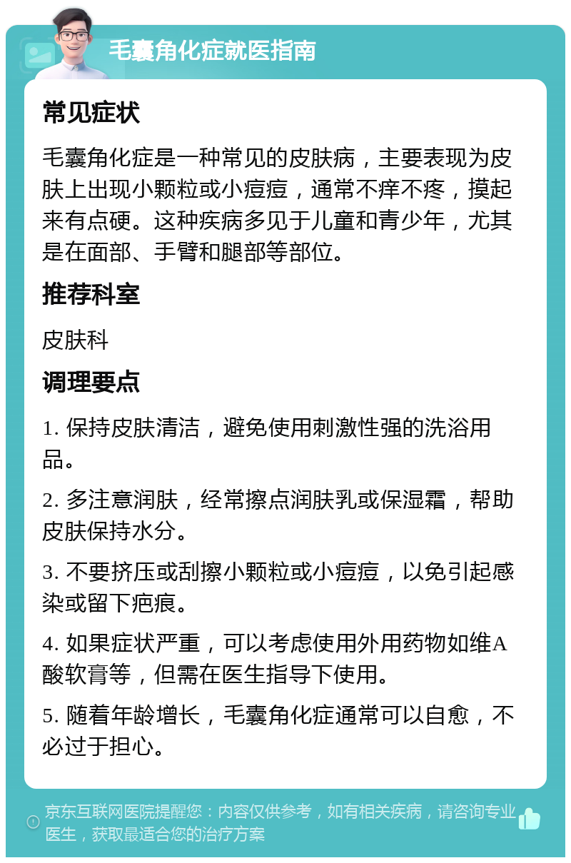 毛囊角化症就医指南 常见症状 毛囊角化症是一种常见的皮肤病，主要表现为皮肤上出现小颗粒或小痘痘，通常不痒不疼，摸起来有点硬。这种疾病多见于儿童和青少年，尤其是在面部、手臂和腿部等部位。 推荐科室 皮肤科 调理要点 1. 保持皮肤清洁，避免使用刺激性强的洗浴用品。 2. 多注意润肤，经常擦点润肤乳或保湿霜，帮助皮肤保持水分。 3. 不要挤压或刮擦小颗粒或小痘痘，以免引起感染或留下疤痕。 4. 如果症状严重，可以考虑使用外用药物如维A酸软膏等，但需在医生指导下使用。 5. 随着年龄增长，毛囊角化症通常可以自愈，不必过于担心。