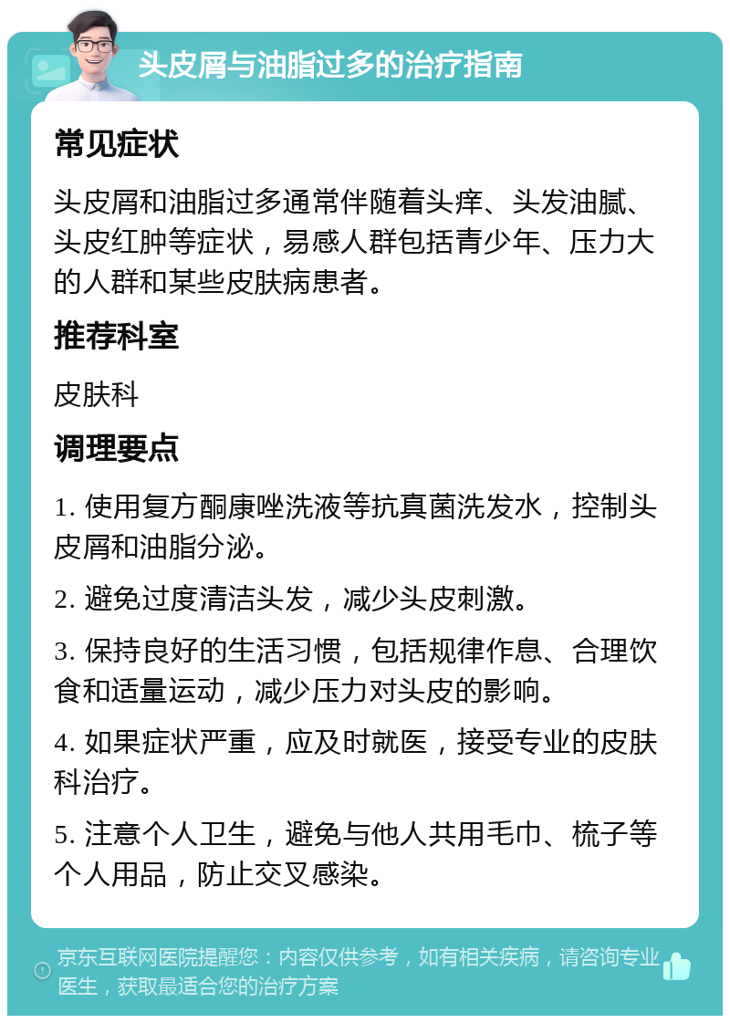 头皮屑与油脂过多的治疗指南 常见症状 头皮屑和油脂过多通常伴随着头痒、头发油腻、头皮红肿等症状，易感人群包括青少年、压力大的人群和某些皮肤病患者。 推荐科室 皮肤科 调理要点 1. 使用复方酮康唑洗液等抗真菌洗发水，控制头皮屑和油脂分泌。 2. 避免过度清洁头发，减少头皮刺激。 3. 保持良好的生活习惯，包括规律作息、合理饮食和适量运动，减少压力对头皮的影响。 4. 如果症状严重，应及时就医，接受专业的皮肤科治疗。 5. 注意个人卫生，避免与他人共用毛巾、梳子等个人用品，防止交叉感染。