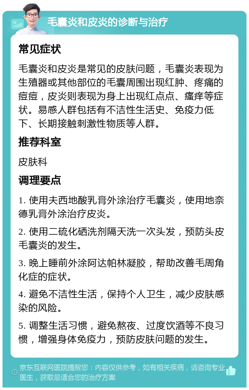 毛囊炎和皮炎的诊断与治疗 常见症状 毛囊炎和皮炎是常见的皮肤问题，毛囊炎表现为生殖器或其他部位的毛囊周围出现红肿、疼痛的痘痘，皮炎则表现为身上出现红点点、瘙痒等症状。易感人群包括有不洁性生活史、免疫力低下、长期接触刺激性物质等人群。 推荐科室 皮肤科 调理要点 1. 使用夫西地酸乳膏外涂治疗毛囊炎，使用地奈德乳膏外涂治疗皮炎。 2. 使用二硫化硒洗剂隔天洗一次头发，预防头皮毛囊炎的发生。 3. 晚上睡前外涂阿达帕林凝胶，帮助改善毛周角化症的症状。 4. 避免不洁性生活，保持个人卫生，减少皮肤感染的风险。 5. 调整生活习惯，避免熬夜、过度饮酒等不良习惯，增强身体免疫力，预防皮肤问题的发生。