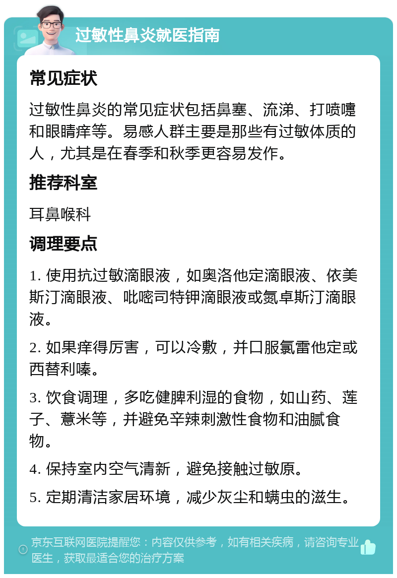 过敏性鼻炎就医指南 常见症状 过敏性鼻炎的常见症状包括鼻塞、流涕、打喷嚏和眼睛痒等。易感人群主要是那些有过敏体质的人，尤其是在春季和秋季更容易发作。 推荐科室 耳鼻喉科 调理要点 1. 使用抗过敏滴眼液，如奥洛他定滴眼液、依美斯汀滴眼液、吡嘧司特钾滴眼液或氮卓斯汀滴眼液。 2. 如果痒得厉害，可以冷敷，并口服氯雷他定或西替利嗪。 3. 饮食调理，多吃健脾利湿的食物，如山药、莲子、薏米等，并避免辛辣刺激性食物和油腻食物。 4. 保持室内空气清新，避免接触过敏原。 5. 定期清洁家居环境，减少灰尘和螨虫的滋生。