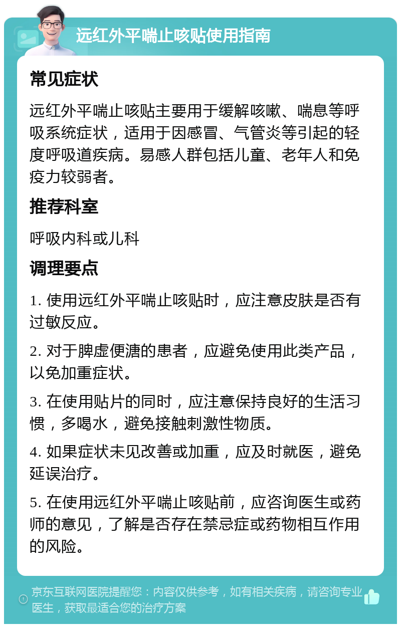 远红外平喘止咳贴使用指南 常见症状 远红外平喘止咳贴主要用于缓解咳嗽、喘息等呼吸系统症状，适用于因感冒、气管炎等引起的轻度呼吸道疾病。易感人群包括儿童、老年人和免疫力较弱者。 推荐科室 呼吸内科或儿科 调理要点 1. 使用远红外平喘止咳贴时，应注意皮肤是否有过敏反应。 2. 对于脾虚便溏的患者，应避免使用此类产品，以免加重症状。 3. 在使用贴片的同时，应注意保持良好的生活习惯，多喝水，避免接触刺激性物质。 4. 如果症状未见改善或加重，应及时就医，避免延误治疗。 5. 在使用远红外平喘止咳贴前，应咨询医生或药师的意见，了解是否存在禁忌症或药物相互作用的风险。