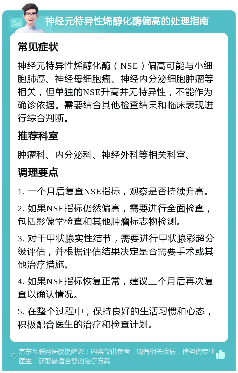 神经元特异性烯醇化酶偏高的处理指南 常见症状 神经元特异性烯醇化酶（NSE）偏高可能与小细胞肺癌、神经母细胞瘤、神经内分泌细胞肿瘤等相关，但单独的NSE升高并无特异性，不能作为确诊依据。需要结合其他检查结果和临床表现进行综合判断。 推荐科室 肿瘤科、内分泌科、神经外科等相关科室。 调理要点 1. 一个月后复查NSE指标，观察是否持续升高。 2. 如果NSE指标仍然偏高，需要进行全面检查，包括影像学检查和其他肿瘤标志物检测。 3. 对于甲状腺实性结节，需要进行甲状腺彩超分级评估，并根据评估结果决定是否需要手术或其他治疗措施。 4. 如果NSE指标恢复正常，建议三个月后再次复查以确认情况。 5. 在整个过程中，保持良好的生活习惯和心态，积极配合医生的治疗和检查计划。