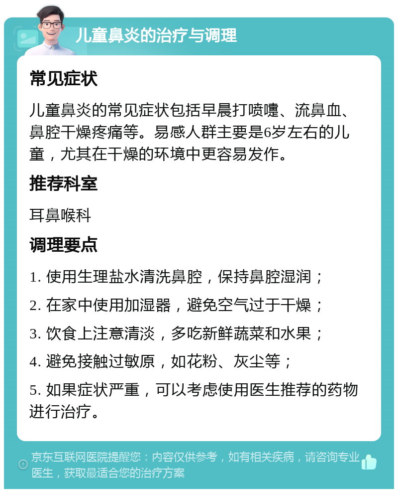 儿童鼻炎的治疗与调理 常见症状 儿童鼻炎的常见症状包括早晨打喷嚏、流鼻血、鼻腔干燥疼痛等。易感人群主要是6岁左右的儿童，尤其在干燥的环境中更容易发作。 推荐科室 耳鼻喉科 调理要点 1. 使用生理盐水清洗鼻腔，保持鼻腔湿润； 2. 在家中使用加湿器，避免空气过于干燥； 3. 饮食上注意清淡，多吃新鲜蔬菜和水果； 4. 避免接触过敏原，如花粉、灰尘等； 5. 如果症状严重，可以考虑使用医生推荐的药物进行治疗。