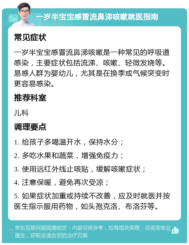 一岁半宝宝感冒流鼻涕咳嗽就医指南 常见症状 一岁半宝宝感冒流鼻涕咳嗽是一种常见的呼吸道感染，主要症状包括流涕、咳嗽、轻微发烧等。易感人群为婴幼儿，尤其是在换季或气候突变时更容易感染。 推荐科室 儿科 调理要点 1. 给孩子多喝温开水，保持水分； 2. 多吃水果和蔬菜，增强免疫力； 3. 使用远红外线止咳贴，缓解咳嗽症状； 4. 注意保暖，避免再次受凉； 5. 如果症状加重或持续不改善，应及时就医并按医生指示服用药物，如头孢克洛、布洛芬等。