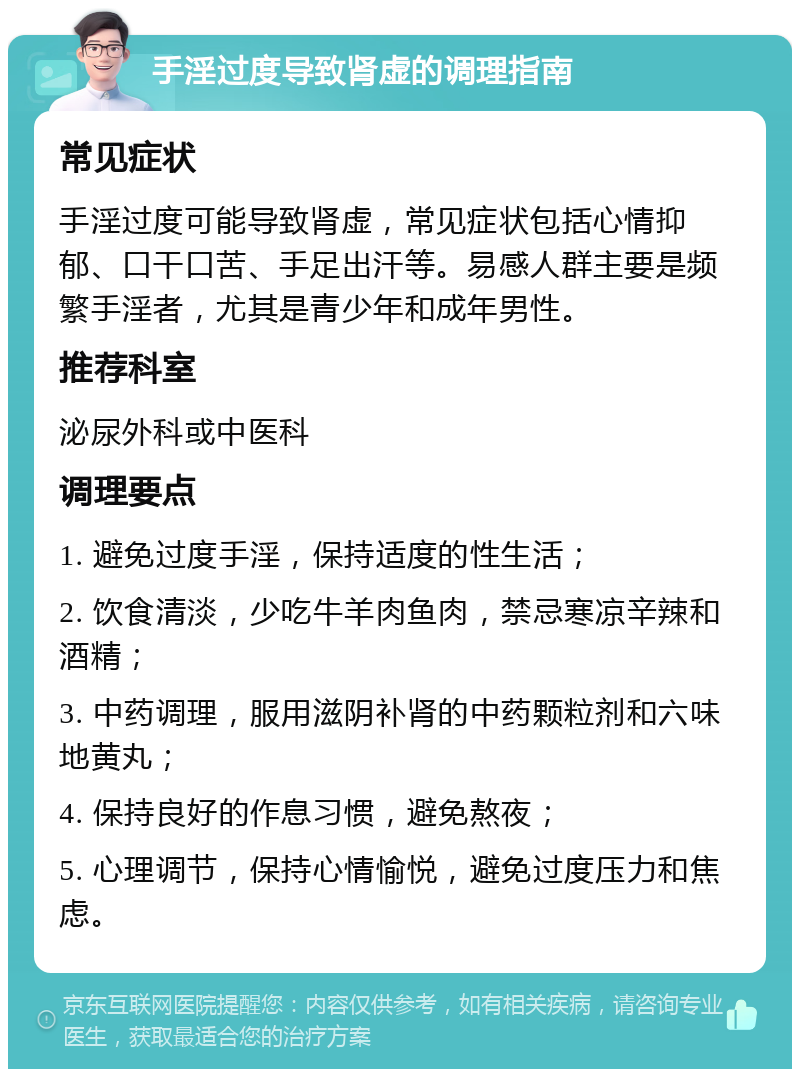 手淫过度导致肾虚的调理指南 常见症状 手淫过度可能导致肾虚，常见症状包括心情抑郁、口干口苦、手足出汗等。易感人群主要是频繁手淫者，尤其是青少年和成年男性。 推荐科室 泌尿外科或中医科 调理要点 1. 避免过度手淫，保持适度的性生活； 2. 饮食清淡，少吃牛羊肉鱼肉，禁忌寒凉辛辣和酒精； 3. 中药调理，服用滋阴补肾的中药颗粒剂和六味地黄丸； 4. 保持良好的作息习惯，避免熬夜； 5. 心理调节，保持心情愉悦，避免过度压力和焦虑。