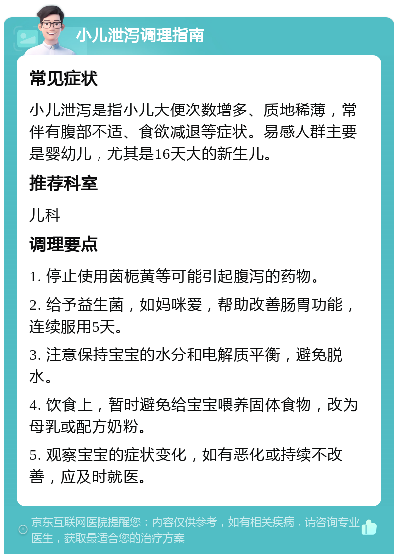 小儿泄泻调理指南 常见症状 小儿泄泻是指小儿大便次数增多、质地稀薄，常伴有腹部不适、食欲减退等症状。易感人群主要是婴幼儿，尤其是16天大的新生儿。 推荐科室 儿科 调理要点 1. 停止使用茵栀黄等可能引起腹泻的药物。 2. 给予益生菌，如妈咪爱，帮助改善肠胃功能，连续服用5天。 3. 注意保持宝宝的水分和电解质平衡，避免脱水。 4. 饮食上，暂时避免给宝宝喂养固体食物，改为母乳或配方奶粉。 5. 观察宝宝的症状变化，如有恶化或持续不改善，应及时就医。